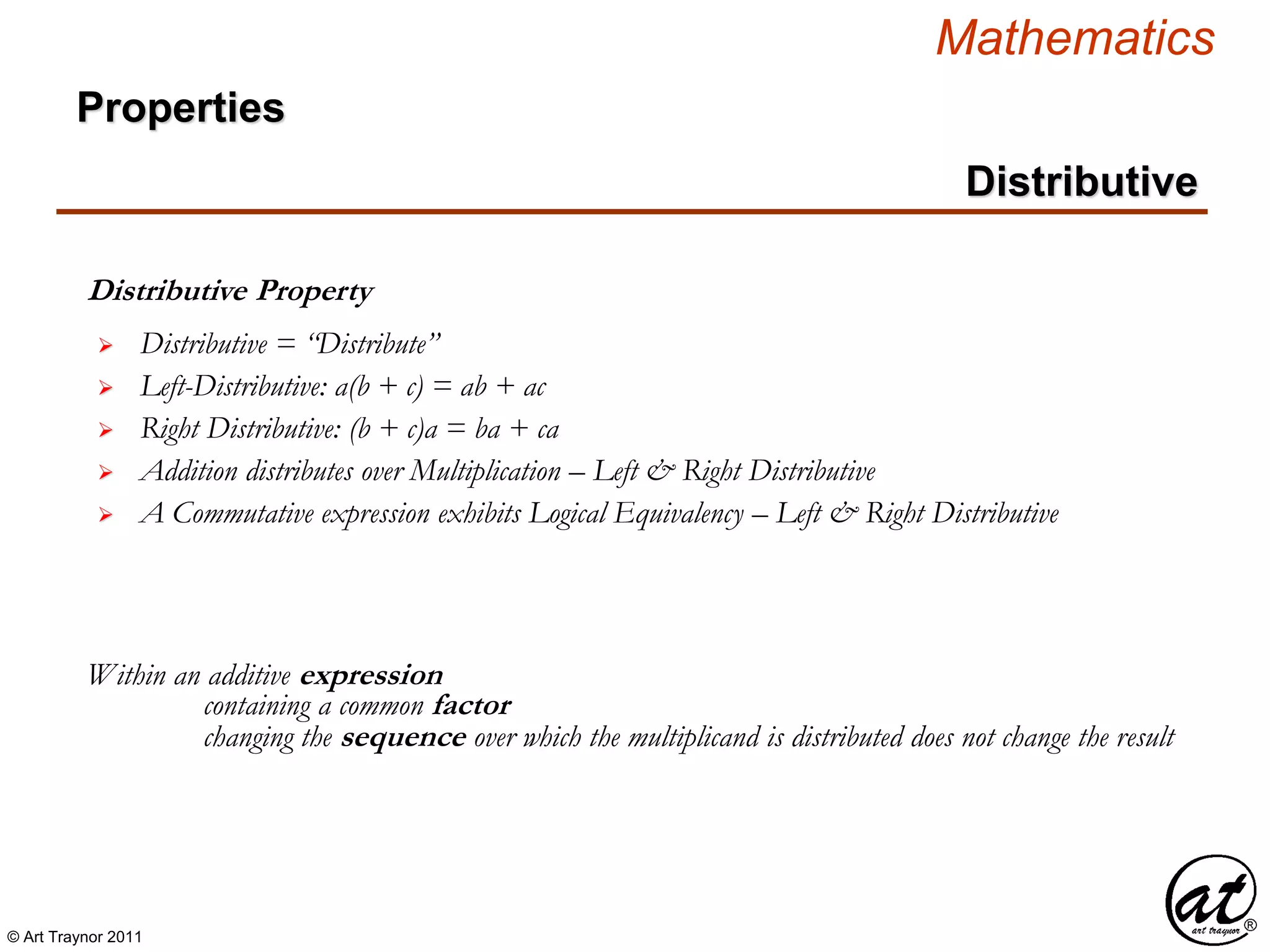 © Art Traynor 2011
Mathematics
Distributive
Distributive Property
Within an additive expression
 Distributive = “Distribute”
 Left-Distributive: a(b + c) = ab + ac
 Right Distributive: (b + c)a = ba + ca
containing a common factor
changing the sequence over which the multiplicand is distributed does not change the result
 Addition distributes over Multiplication – Left & Right Distributive
 A Commutative expression exhibits Logical Equivalency – Left & Right Distributive
Properties
 