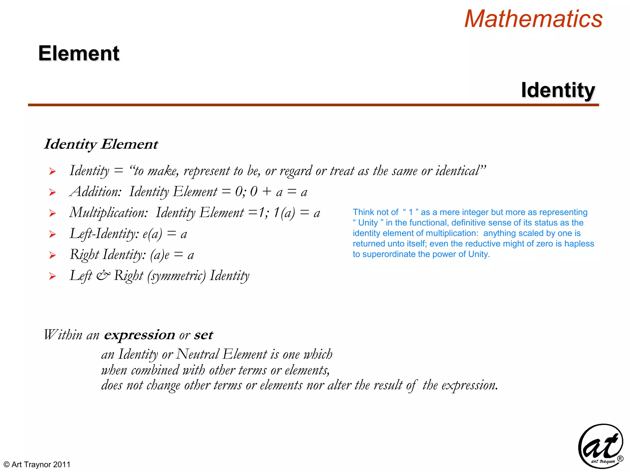 © Art Traynor 2011
Mathematics
Identity
Identity Element
Within an expression or set
 Identity = “to make, represent to be, or regard or treat as the same or identical”
 Left-Identity: e(a) = a
 Right Identity: (a)e = a
an Identity or Neutral Element is one which
when combined with other terms or elements,
 Left & Right (symmetric) Identity
does not change other terms or elements nor alter the result of the expression.
 Addition: Identity Element = 0; 0 + a = a
 Multiplication: Identity Element =1; 1(a) = a
Element
Think not of “ 1 ” as a mere integer but more as representing
“ Unity ” in the functional, definitive sense of its status as the
identity element of multiplication: anything scaled by one is
returned unto itself; even the reductive might of zero is hapless
to superordinate the power of Unity.
 