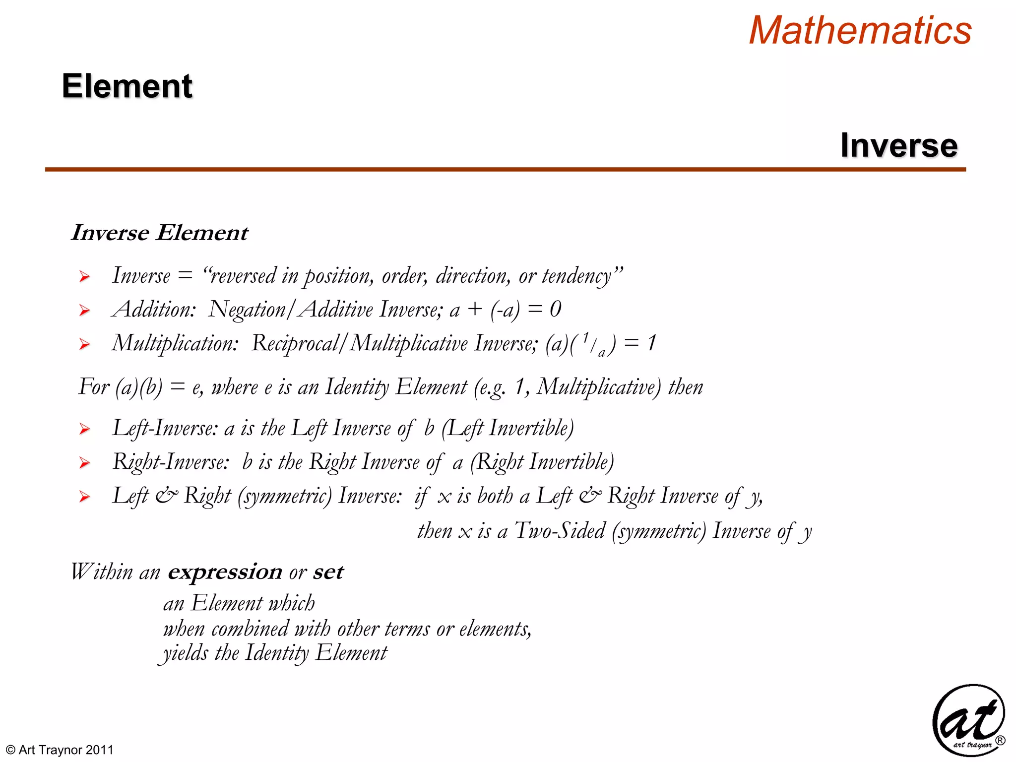 © Art Traynor 2011
Mathematics
Inverse Element
Within an expression or set
 Inverse = “reversed in position, order, direction, or tendency”
 Left-Inverse: a is the Left Inverse of b (Left Invertible)
 Right-Inverse: b is the Right Inverse of a (Right Invertible)
an Element which
when combined with other terms or elements,
 Left & Right (symmetric) Inverse: if x is both a Left & Right Inverse of y,
yields the Identity Element
 Addition: Negation/Additive Inverse; a + (-a) = 0
 Multiplication: Reciprocal/Multiplicative Inverse; (a)( 1/a ) = 1
For (a)(b) = e, where e is an Identity Element (e.g. 1, Multiplicative) then
then x is a Two-Sided (symmetric) Inverse of y
Inverse
Element
 