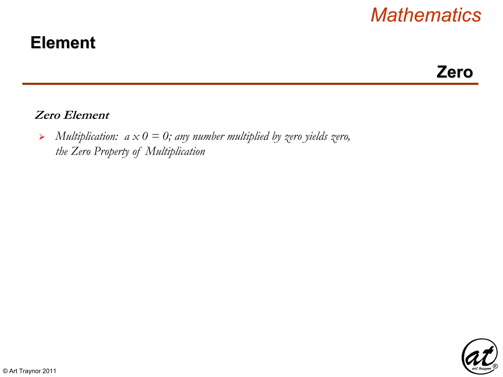 © Art Traynor 2011
Mathematics
Zero Element
 Multiplication: a x 0 = 0; any number multiplied by zero yields zero,
the Zero Property of Multiplication
Zero
Element
 