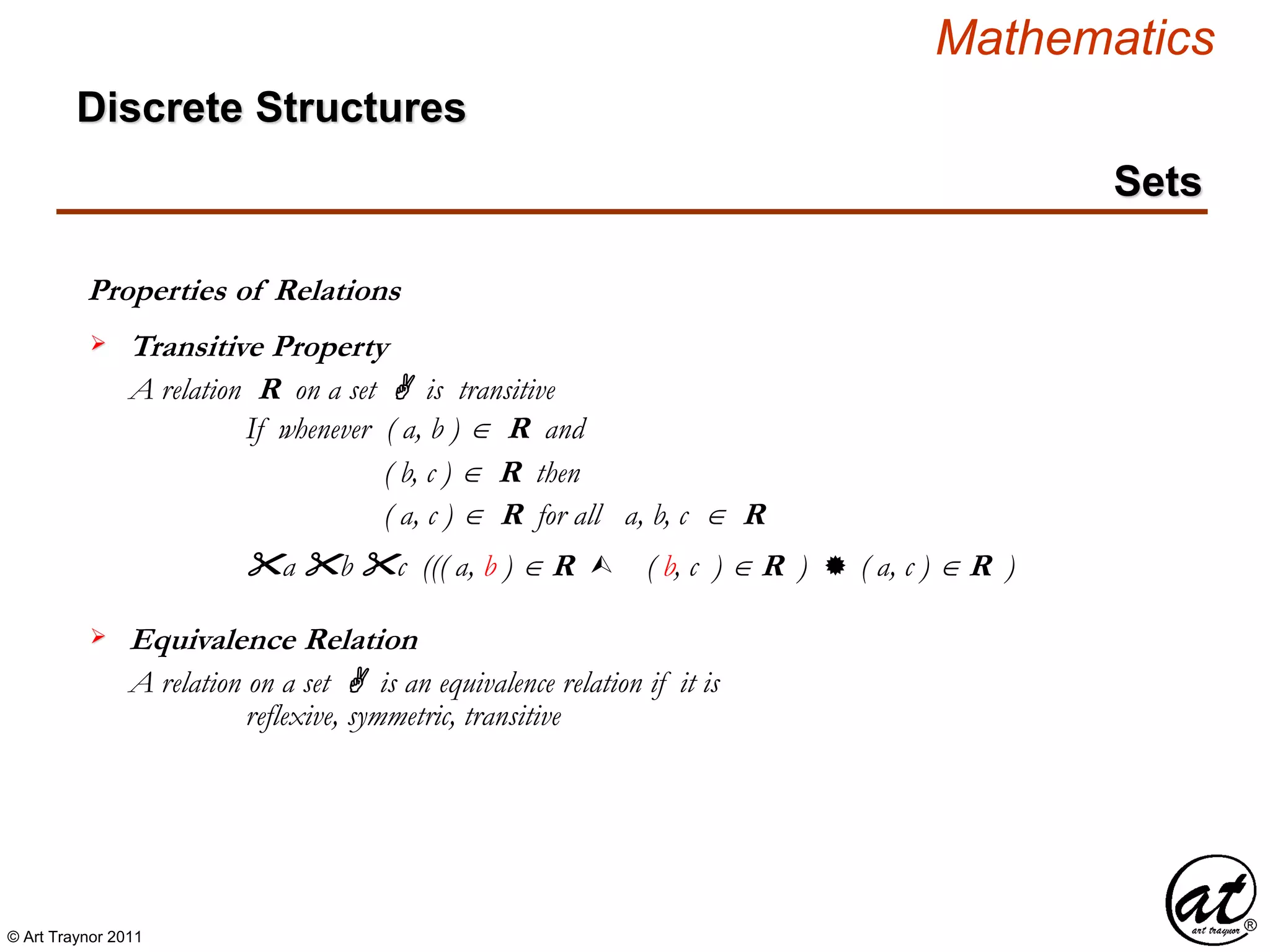 © Art Traynor 2011
Mathematics
Discrete Structures
Sets
Properties of Relations
A relation R on a set A is transitive
If whenever ( a, b )  R and
Transitive Property
( b, c )  R then
( a, c )  R for all a, b, c  R
"a "b "c ((( a, b ) R  ( b, c ) R )  ( a, c ) R )
A relation on a set A is an equivalence relation if it is
Equivalence Relation
reflexive, symmetric, transitive
 