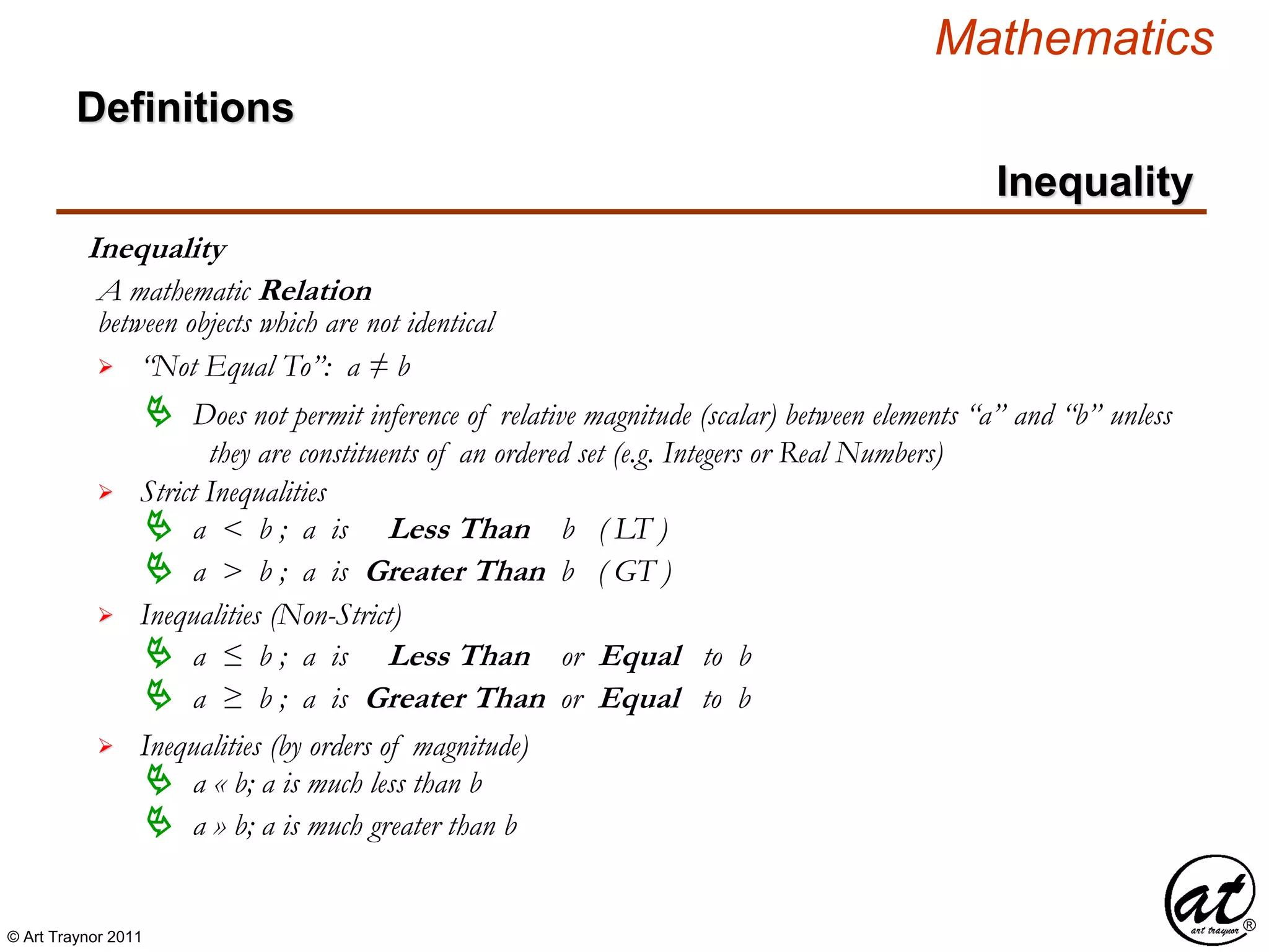 © Art Traynor 2011
Mathematics
Definitions
Inequality
Inequality
between objects which are not identical
A mathematic Relation
 “Not Equal To”: a ≠ b
 Does not permit inference of relative magnitude (scalar) between elements “a” and “b” unless
they are constituents of an ordered set (e.g. Integers or Real Numbers)
 Strict Inequalities
 a < b ; a is Less Than b ( LT )
 a > b ; a is Greater Than b ( GT )
 Inequalities (Non-Strict)
 a ≤ b ; a is Less Than or Equal to b
 a ≥ b ; a is Greater Than or Equal to b
 Inequalities (by orders of magnitude)
 a « b; a is much less than b
 a » b; a is much greater than b
 