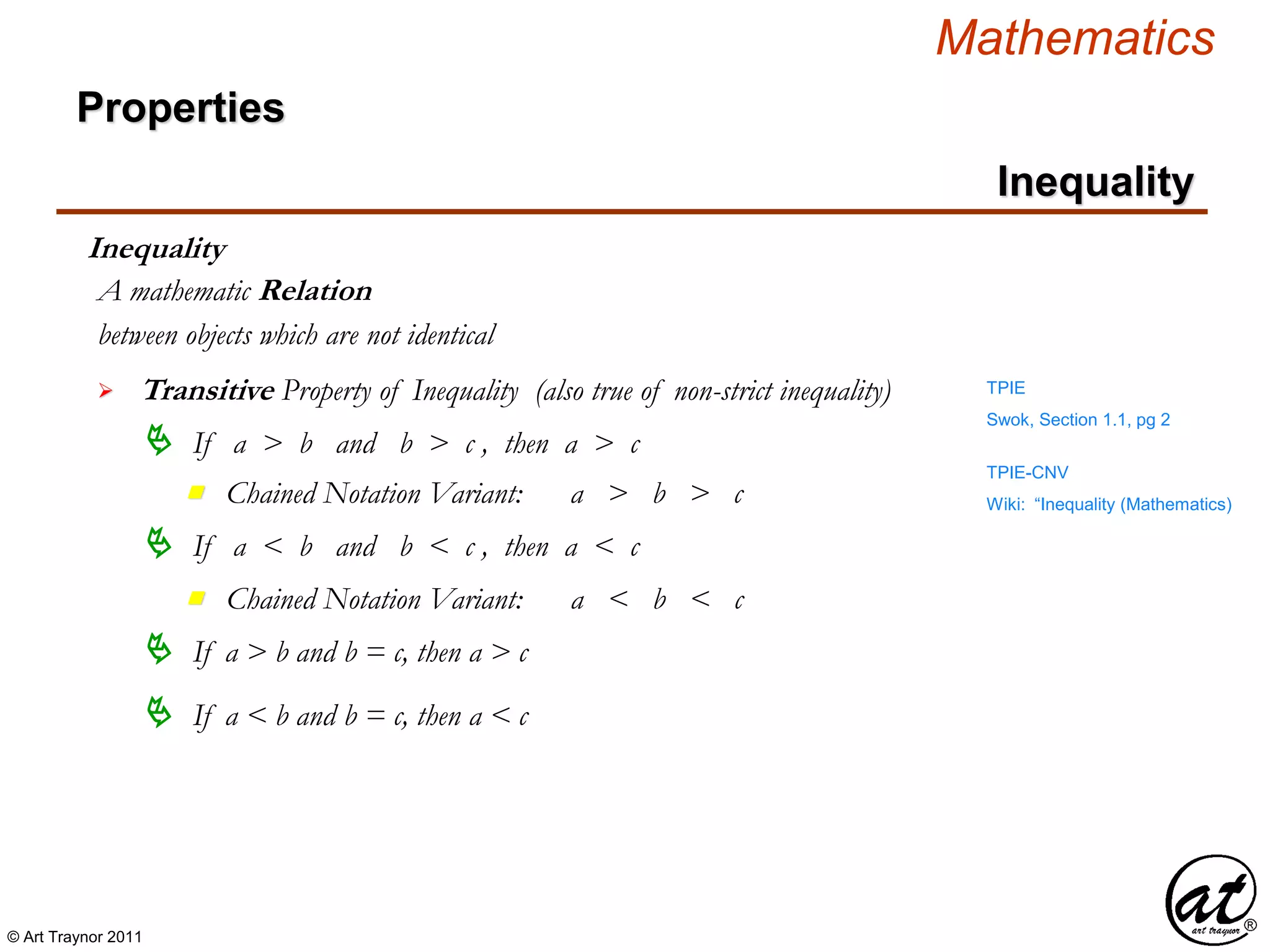 © Art Traynor 2011
Mathematics
Properties
Inequality
Inequality
between objects which are not identical
A mathematic Relation
 Transitive Property of Inequality (also true of non-strict inequality)
 If a > b and b > c , then a > c
 If a < b and b < c , then a < c
 If a > b and b = c, then a > c
 If a < b and b = c, then a < c
Swok, Section 1.1, pg 2
TPIE
Wiki: “Inequality (Mathematics)Chained Notation Variant: a > b > cn
Chained Notation Variant: a < b < cn
TPIE-CNV
 