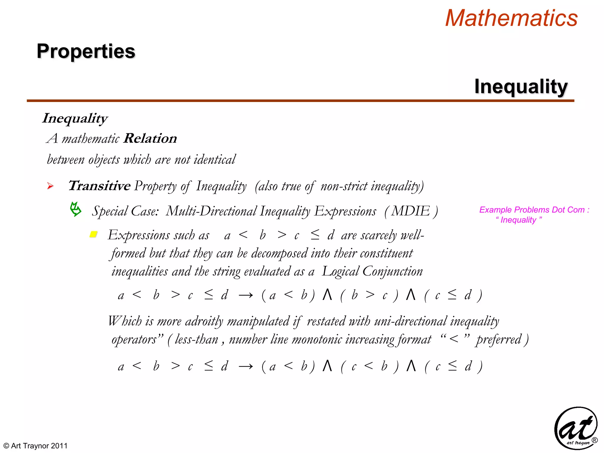 © Art Traynor 2011
Mathematics
Properties
Inequality
Inequality
between objects which are not identical
A mathematic Relation
 Transitive Property of Inequality (also true of non-strict inequality)
 Special Case: Multi-Directional Inequality Expressions ( MDIE )
Expressions such as a < b > c ≤ d are scarcely well-
formed but that they can be decomposed into their constituent
inequalities and the string evaluated as a Logical Conjunction
n
Example Problems Dot Com :
“ Inequality ”
a < b > c ≤ d → ( a < b ) ⋀ ( b > c ) ⋀ ( c ≤ d )
Which is more adroitly manipulated if restated with uni-directional inequality
operators” ( less-than , number line monotonic increasing format “ < ” preferred )
a < b > c ≤ d → ( a < b ) ⋀ ( c < b ) ⋀ ( c ≤ d )
 