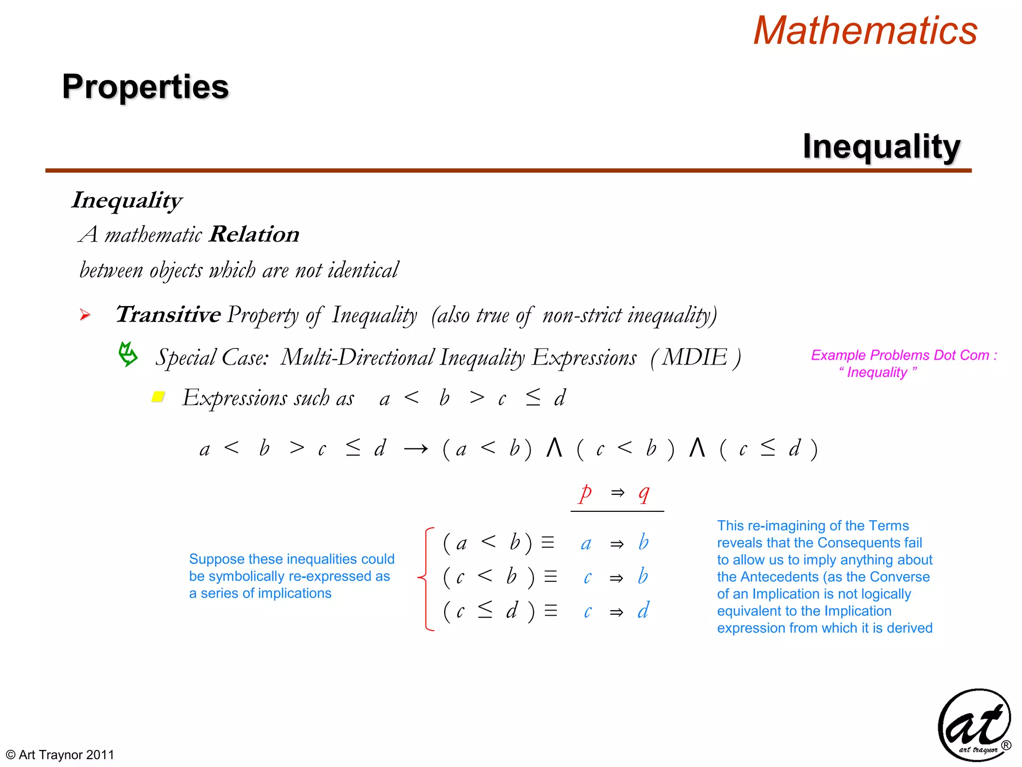 © Art Traynor 2011
Mathematics
Properties
Inequality
Inequality
between objects which are not identical
A mathematic Relation
 Transitive Property of Inequality (also true of non-strict inequality)
 Special Case: Multi-Directional Inequality Expressions ( MDIE )
Expressions such as a < b > c ≤ dn
Example Problems Dot Com :
“ Inequality ”
a < b > c ≤ d → ( a < b ) ⋀ ( c < b ) ⋀ ( c ≤ d )
( c ≤ d ) ≡ c ⇒ d
( a < b ) ≡ a ⇒ b
( c < b ) ≡ c ⇒ b
Suppose these inequalities could
be symbolically re-expressed as
a series of implications
p ⇒ q
This re-imagining of the Terms
reveals that the Consequents fail
to allow us to imply anything about
the Antecedents (as the Converse
of an Implication is not logically
equivalent to the Implication
expression from which it is derived
 