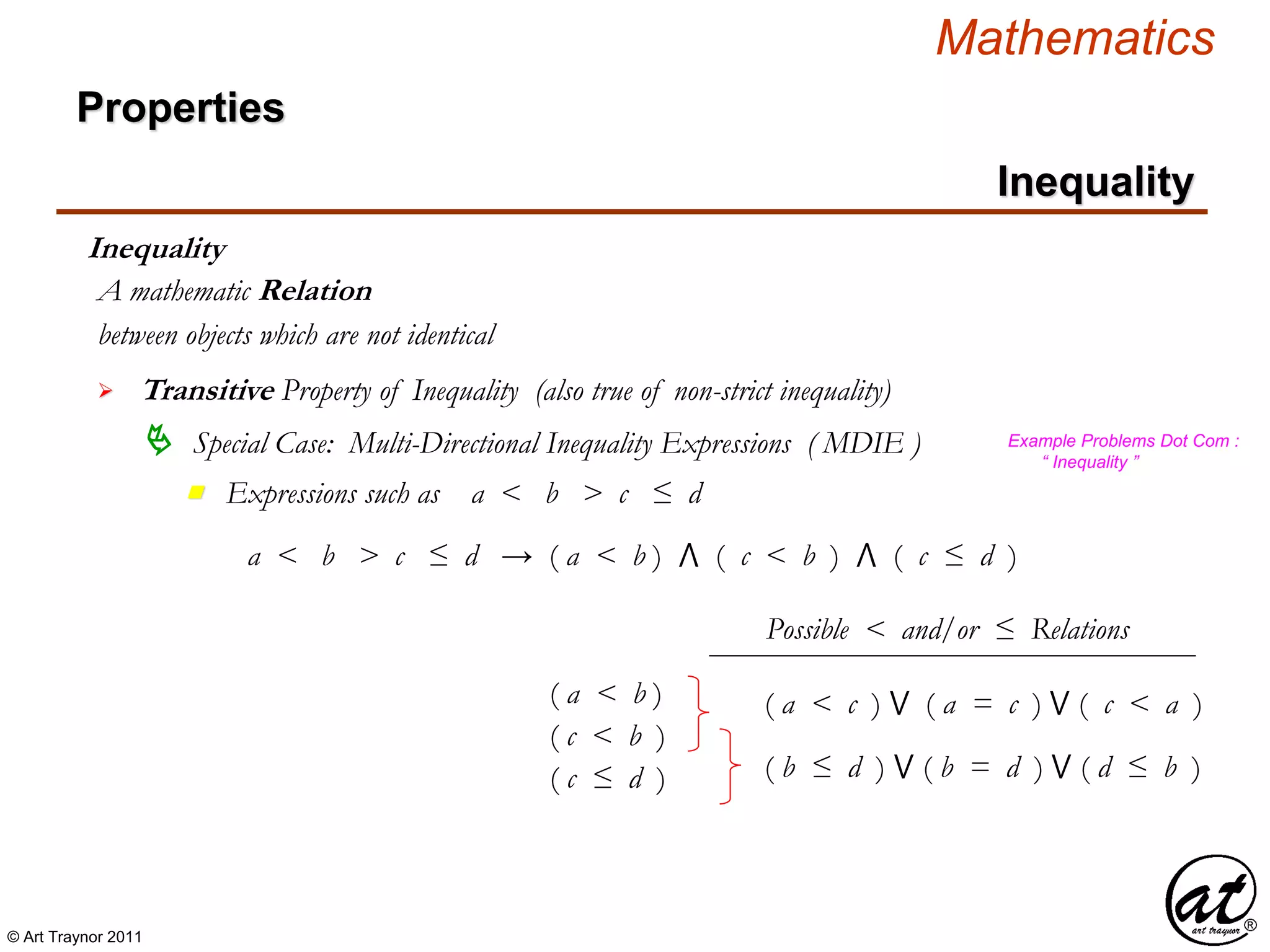 © Art Traynor 2011
Mathematics
Properties
Inequality
Inequality
between objects which are not identical
A mathematic Relation
 Transitive Property of Inequality (also true of non-strict inequality)
 Special Case: Multi-Directional Inequality Expressions ( MDIE )
Expressions such as a < b > c ≤ dn
Example Problems Dot Com :
“ Inequality ”
a < b > c ≤ d → ( a < b ) ⋀ ( c < b ) ⋀ ( c ≤ d )
( c ≤ d )
( a < b )
( c < b )
( a < c ) ⋁ ( a = c ) ⋁ ( c < a )
( b ≤ d ) ⋁ ( b = d ) ⋁ ( d ≤ b )
Possible < and/or ≤ Relations
 