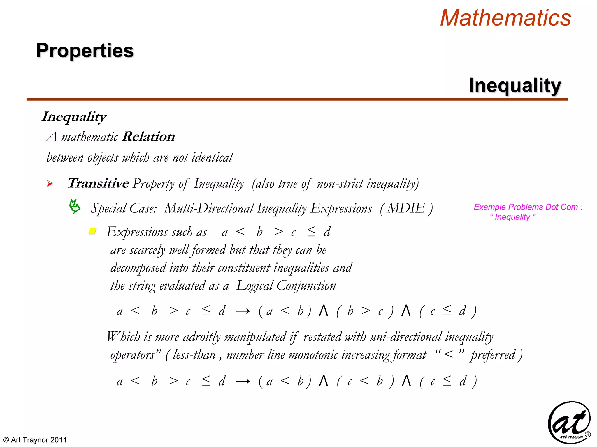 © Art Traynor 2011
Mathematics
Properties
Inequality
Inequality
between objects which are not identical
A mathematic Relation
 Transitive Property of Inequality (also true of non-strict inequality)
 Special Case: Multi-Directional Inequality Expressions ( MDIE )
Expressions such as a < b > c ≤ d
are scarcely well-formed but that they can be
decomposed into their constituent inequalities and
the string evaluated as a Logical Conjunction
n
Example Problems Dot Com :
“ Inequality ”
a < b > c ≤ d → ( a < b ) ⋀ ( b > c ) ⋀ ( c ≤ d )
Which is more adroitly manipulated if restated with uni-directional inequality
operators” ( less-than , number line monotonic increasing format “ < ” preferred )
a < b > c ≤ d → ( a < b ) ⋀ ( c < b ) ⋀ ( c ≤ d )
 