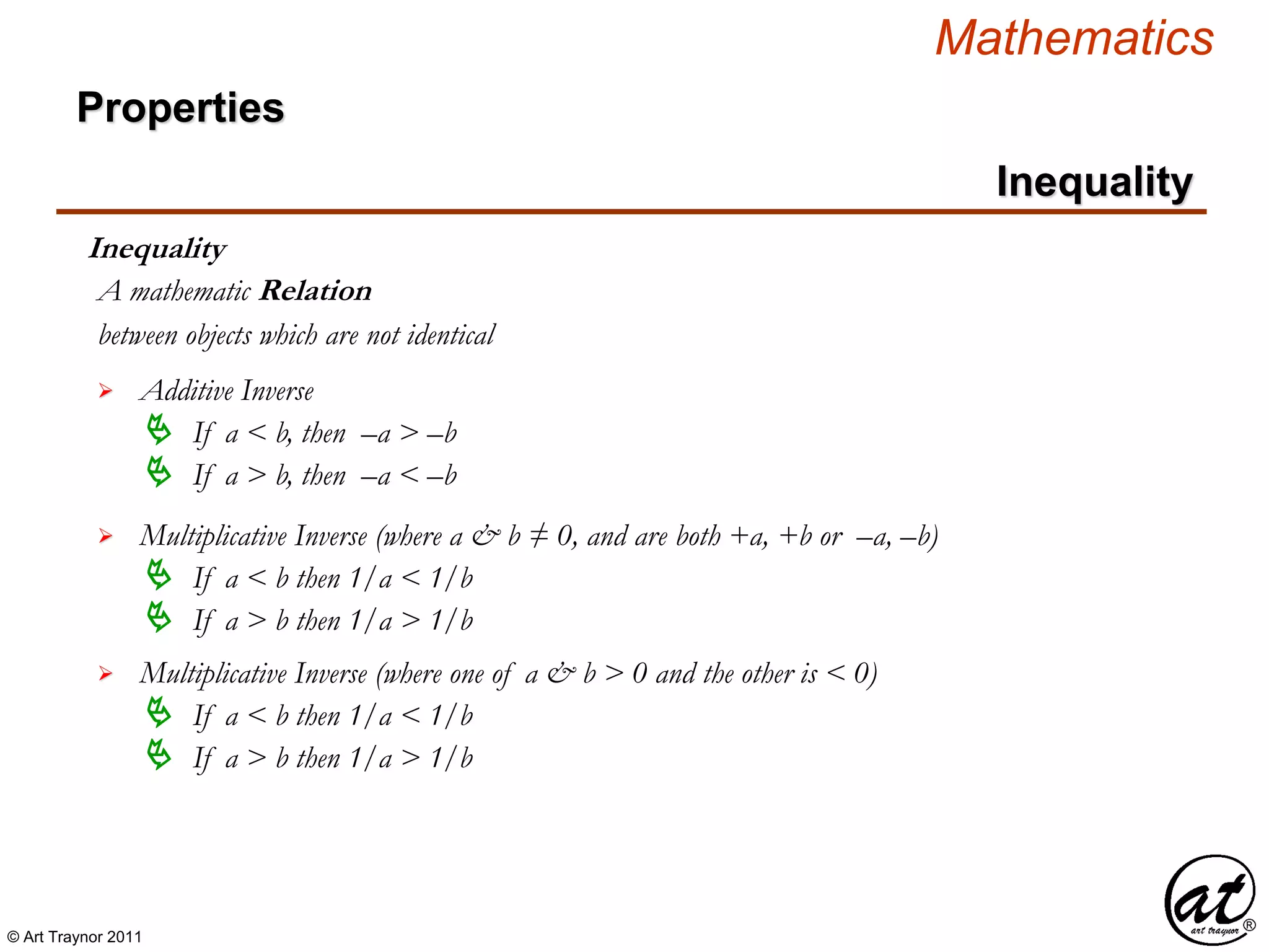 © Art Traynor 2011
Mathematics
Properties
Inequality
Inequality
between objects which are not identical
A mathematic Relation
 Additive Inverse
 If a < b, then –a > –b
 If a > b, then –a < –b
 Multiplicative Inverse (where a & b ≠ 0, and are both +a, +b or –a, –b)
 If a < b then 1/a < 1/b
 If a > b then 1/a > 1/b
 Multiplicative Inverse (where one of a & b > 0 and the other is < 0)
 If a < b then 1/a < 1/b
 If a > b then 1/a > 1/b
 