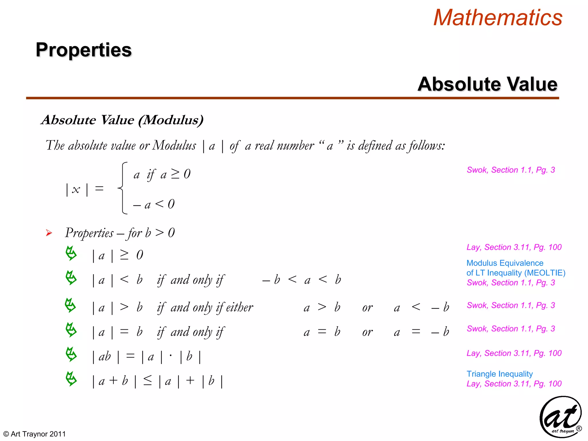 © Art Traynor 2011
Mathematics
Properties
Absolute Value
Absolute Value (Modulus)
The absolute value or Modulus |a | of a real number “ a ” is defined as follows:
 Properties – for b > 0
 |a | < b if and only if – b < a < b
 |a | > b if and only if either a > b or a < – b
|x | =
a if a ≥ 0
– a < 0
 |a | = b if and only if a = b or a = – b
Swok, Section 1.1, Pg. 3
Lay, Section 3.11, Pg. 100
 |a | ≥ 0
Lay, Section 3.11, Pg. 100
 |ab | = |a | · |b |
 |a + b | ≤ |a | + |b |
Swok, Section 1.1, Pg. 3
Lay, Section 3.11, Pg. 100
Swok, Section 1.1, Pg. 3
Swok, Section 1.1, Pg. 3
Triangle Inequality
Modulus Equivalence
of LT Inequality (MEOLTIE)
 