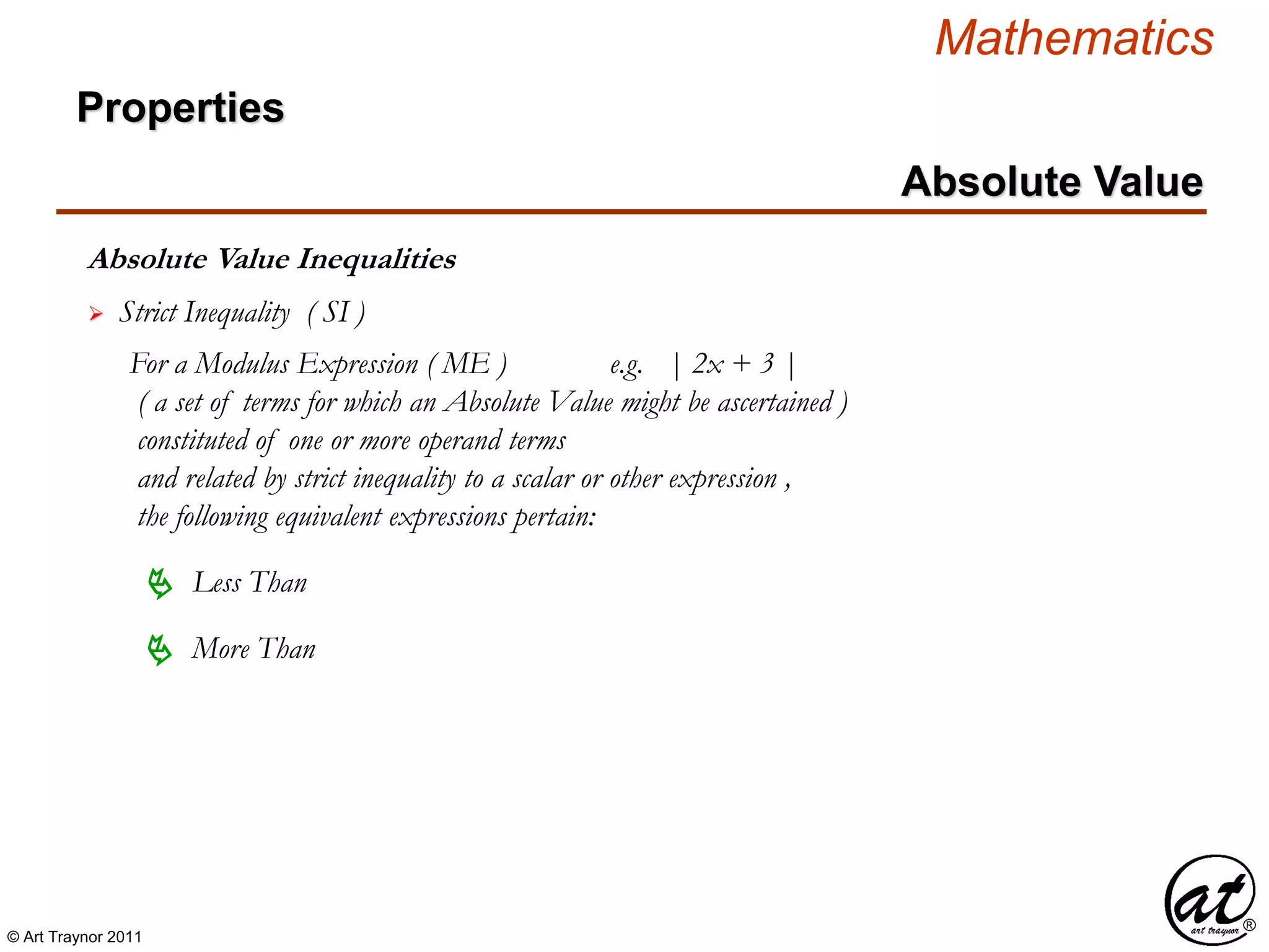 © Art Traynor 2011
Mathematics
Absolute Value Inequalities
Properties
Absolute Value
 Strict Inequality ( SI )
For a Modulus Expression ( ME ) e.g. | 2x + 3 |
( a set of terms for which an Absolute Value might be ascertained )
constituted of one or more operand terms
and related by strict inequality to a scalar or other expression ,
the following equivalent expressions pertain:
 Less Than
 More Than
 