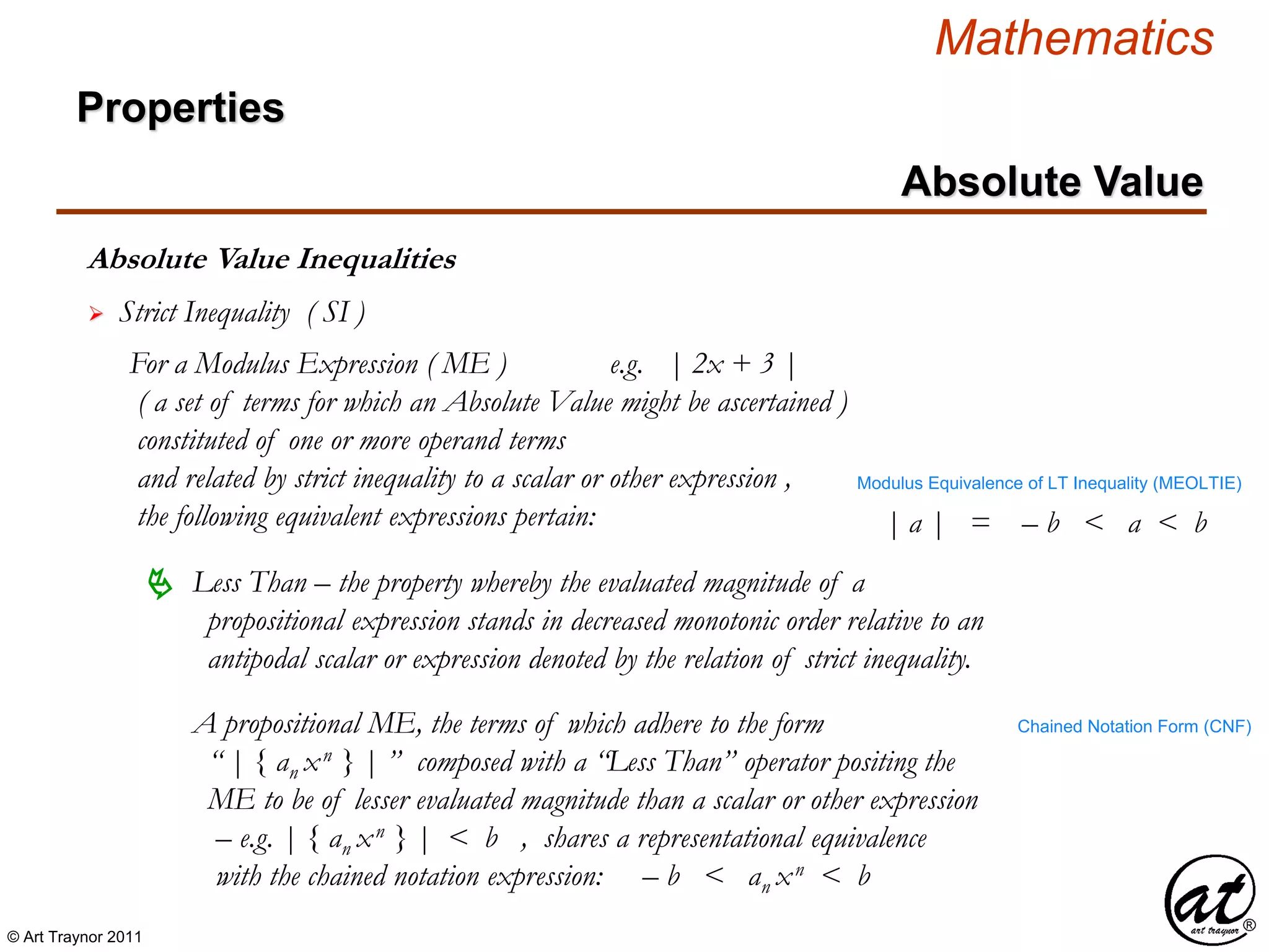 © Art Traynor 2011
Mathematics
Absolute Value Inequalities
Properties
Absolute Value
 Strict Inequality ( SI )
For a Modulus Expression ( ME ) e.g. | 2x + 3 |
( a set of terms for which an Absolute Value might be ascertained )
constituted of one or more operand terms
and related by strict inequality to a scalar or other expression ,
the following equivalent expressions pertain:
A propositional ME, the terms of which adhere to the form
“ | { an xn } | ” composed with a “Less Than” operator positing the
ME to be of lesser evaluated magnitude than a scalar or other expression
– e.g. | { an xn } | < b , shares a representational equivalence
with the chained notation expression: – b < an xn < b
 Less Than – the property whereby the evaluated magnitude of a
propositional expression stands in decreased monotonic order relative to an
antipodal scalar or expression denoted by the relation of strict inequality.
Chained Notation Form (CNF)
| a | = – b < a < b
Modulus Equivalence of LT Inequality (MEOLTIE)
 