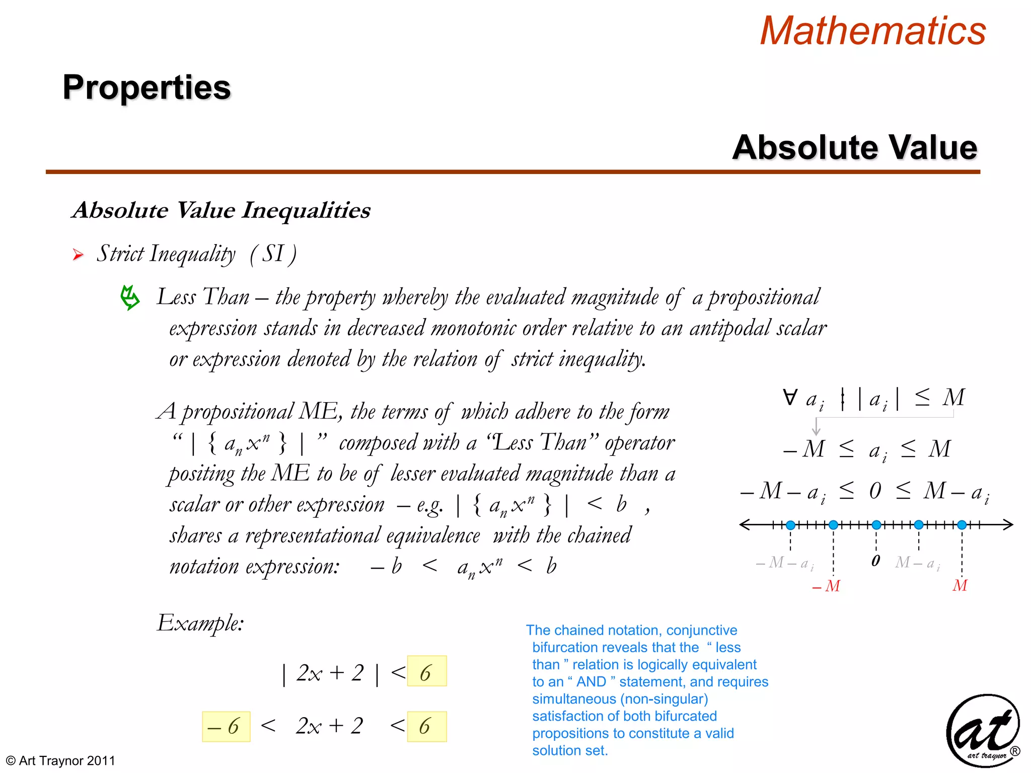 © Art Traynor 2011
Mathematics
Absolute Value Inequalities
Properties
Absolute Value
 Strict Inequality ( SI )
A propositional ME, the terms of which adhere to the form
“ | { an xn } | ” composed with a “Less Than” operator
positing the ME to be of lesser evaluated magnitude than a
scalar or other expression – e.g. | { an xn } | < b ,
shares a representational equivalence with the chained
notation expression: – b < an xn < b
 Less Than – the property whereby the evaluated magnitude of a propositional
expression stands in decreased monotonic order relative to an antipodal scalar
or expression denoted by the relation of strict inequality.
Example:
| 2x + 2 | < 6
– 6 < 2x + 2 < 6
The chained notation, conjunctive
bifurcation reveals that the “ less
than ” relation is logically equivalent
to an “ AND ” statement, and requires
simultaneous (non-singular)
satisfaction of both bifurcated
propositions to constitute a valid
solution set.
∀ ai |ai |≤ M
– M ≤ ai ≤ M
0
– M – ai ≤ 0 ≤ M – ai
– M – a i M – a i
M– M
|:
 