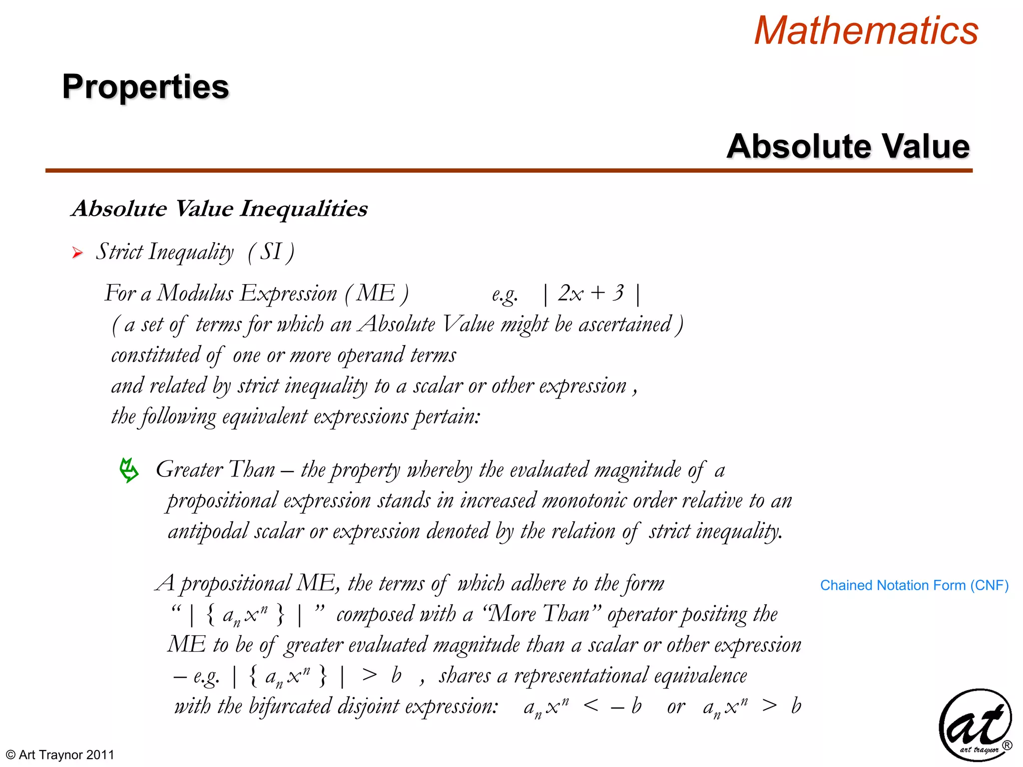 © Art Traynor 2011
Mathematics
Absolute Value Inequalities
Properties
Absolute Value
 Strict Inequality ( SI )
For a Modulus Expression ( ME ) e.g. | 2x + 3 |
( a set of terms for which an Absolute Value might be ascertained )
constituted of one or more operand terms
and related by strict inequality to a scalar or other expression ,
the following equivalent expressions pertain:
A propositional ME, the terms of which adhere to the form
“ | { an xn } | ” composed with a “More Than” operator positing the
ME to be of greater evaluated magnitude than a scalar or other expression
– e.g. | { an xn } | > b , shares a representational equivalence
with the bifurcated disjoint expression: an xn < – b or an xn > b
 Greater Than – the property whereby the evaluated magnitude of a
propositional expression stands in increased monotonic order relative to an
antipodal scalar or expression denoted by the relation of strict inequality.
Chained Notation Form (CNF)
 