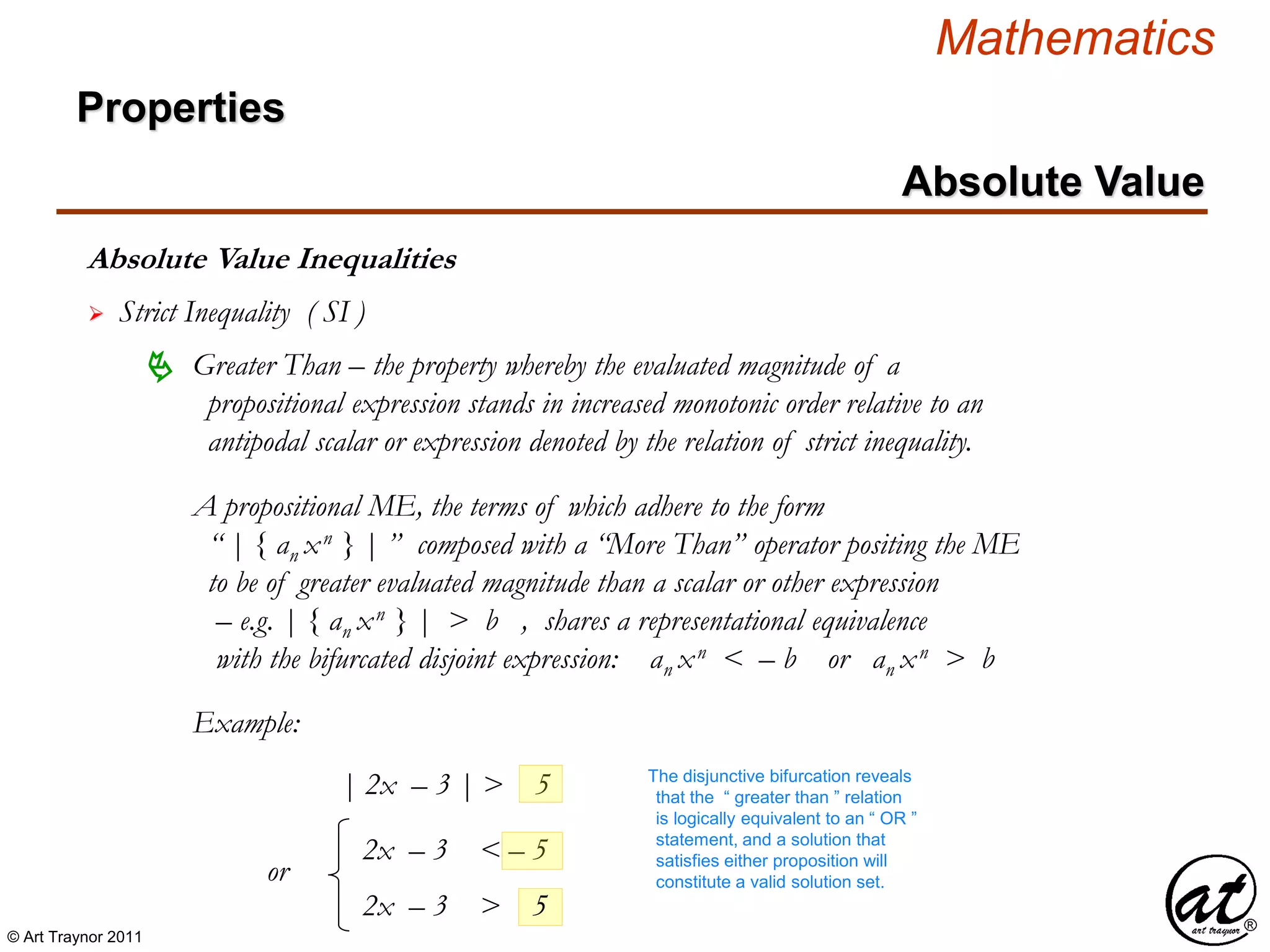 © Art Traynor 2011
Mathematics
Absolute Value Inequalities
Properties
Absolute Value
 Strict Inequality ( SI )
A propositional ME, the terms of which adhere to the form
“ | { an xn } | ” composed with a “More Than” operator positing the ME
to be of greater evaluated magnitude than a scalar or other expression
– e.g. | { an xn } | > b , shares a representational equivalence
with the bifurcated disjoint expression: an xn < – b or an xn > b
 Greater Than – the property whereby the evaluated magnitude of a
propositional expression stands in increased monotonic order relative to an
antipodal scalar or expression denoted by the relation of strict inequality.
Example:
| 2x – 3 | > 5
2x – 3 < – 5
The disjunctive bifurcation reveals
that the “ greater than ” relation
is logically equivalent to an “ OR ”
statement, and a solution that
satisfies either proposition will
constitute a valid solution set.
2x – 3 > 5
or
 