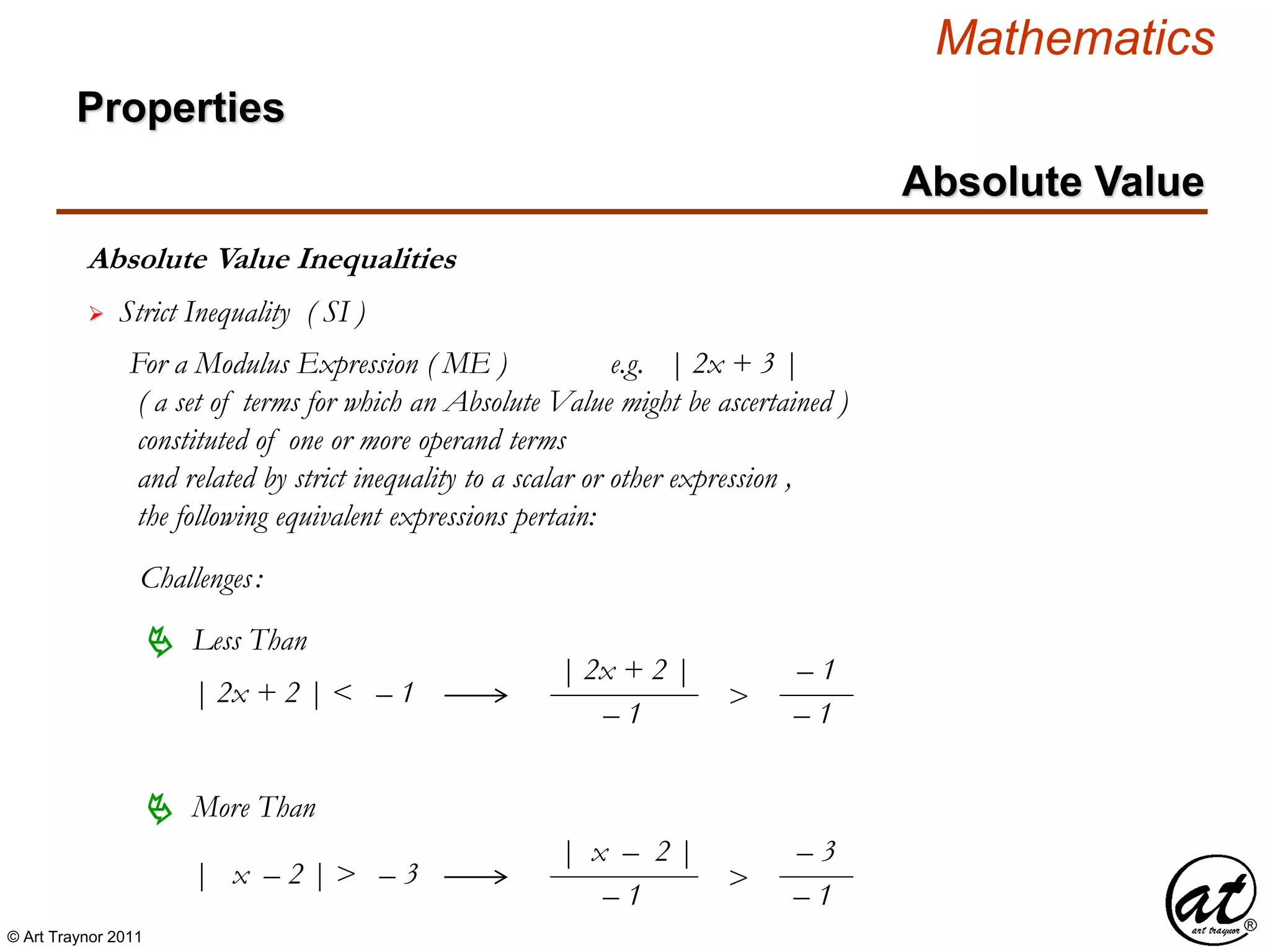 © Art Traynor 2011
Mathematics
Absolute Value Inequalities
Properties
Absolute Value
 Strict Inequality ( SI )
For a Modulus Expression ( ME ) e.g. | 2x + 3 |
( a set of terms for which an Absolute Value might be ascertained )
constituted of one or more operand terms
and related by strict inequality to a scalar or other expression ,
the following equivalent expressions pertain:
Challenges:
 Less Than
 More Than
| x – 2 | > – 3
| 2x + 2 | < – 1
| 2x + 2 |
– 1
>
– 1
– 1
| x – 2 |
– 1
>
– 3
– 1
 