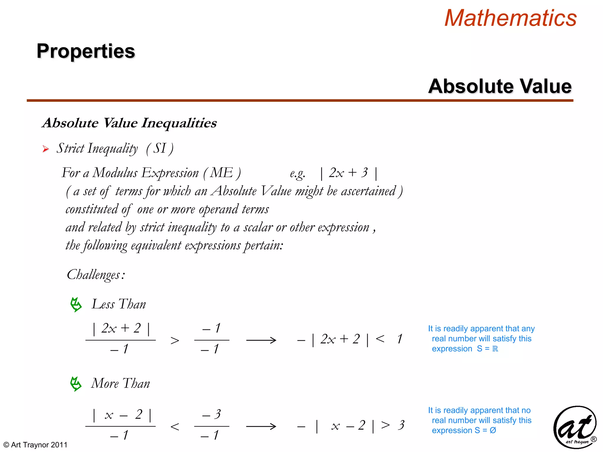 © Art Traynor 2011
Mathematics
Absolute Value Inequalities
Properties
Absolute Value
 Strict Inequality ( SI )
For a Modulus Expression ( ME ) e.g. | 2x + 3 |
( a set of terms for which an Absolute Value might be ascertained )
constituted of one or more operand terms
and related by strict inequality to a scalar or other expression ,
the following equivalent expressions pertain:
Challenges:
 Less Than
 More Than
– | x – 2 | > 3
– | 2x + 2 | < 1
| 2x + 2 |
– 1
>
– 1
– 1
| x – 2 |
– 1
<
– 3
– 1
It is readily apparent that any
real number will satisfy this
expression S = ℝ
It is readily apparent that no
real number will satisfy this
expression S = Ø
 