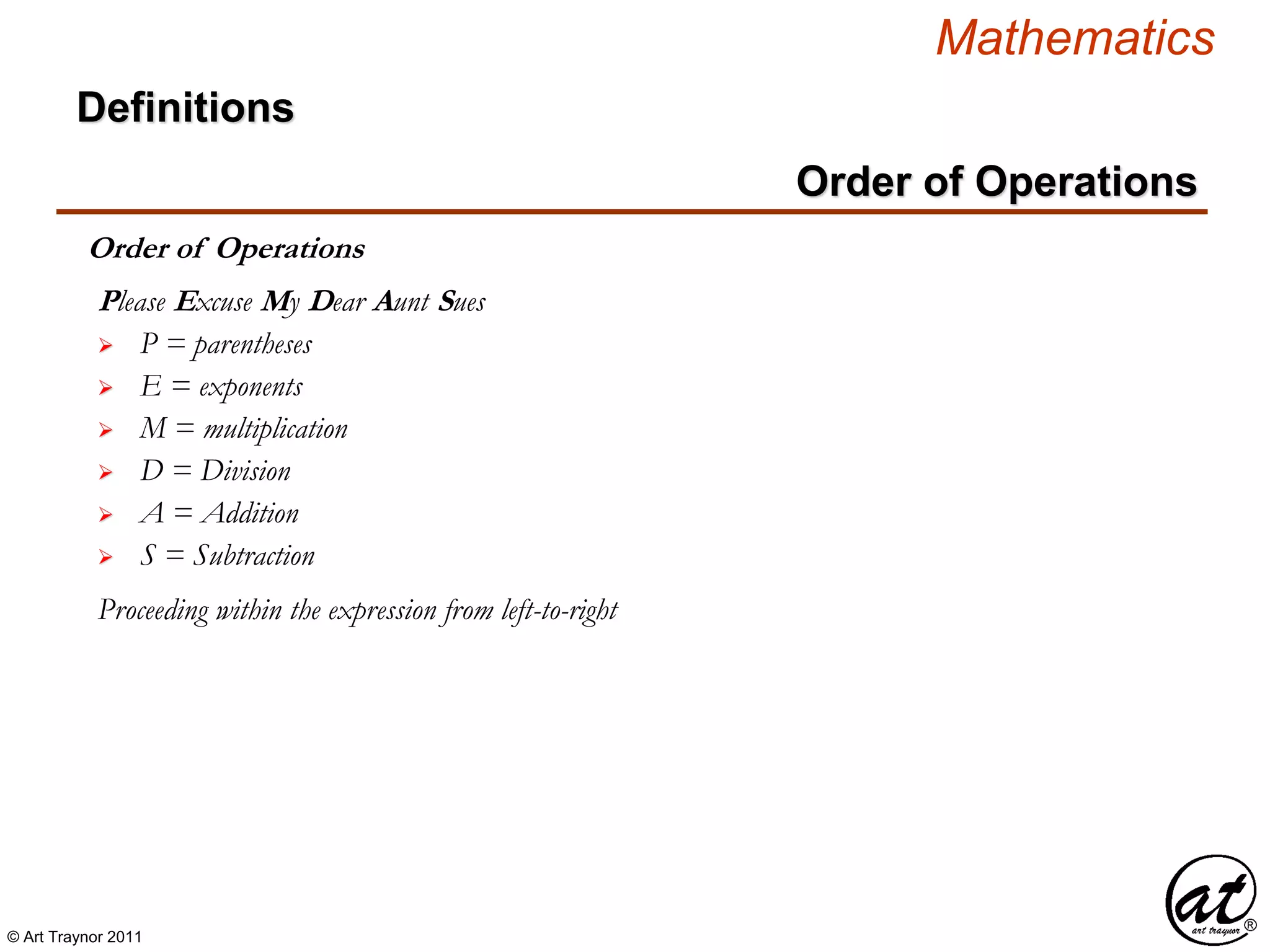 © Art Traynor 2011
Mathematics
Definitions
Order of Operations
Order of Operations
 P = parentheses
Please Excuse My Dear Aunt Sues
 E = exponents
 M = multiplication
 D = Division
 A = Addition
 S = Subtraction
Proceeding within the expression from left-to-right
 