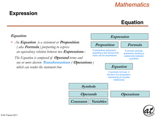 © Art Traynor 2011
Mathematics
Equation
Equation
Expression
An Equation is a statement or Proposition
( aka Formula ) purporting to express
an equivalency relation between two Expressions :

Expression
Proposition
A declarative expression
asserting a fact whose truth
value can be ascertained
Equation
A symbolic formula, in
the form of a proposition,
expressing an equality
relationship
Formula
A concise symbolic
expression positing a
relationship between
quantities
VariablesConstants
Operands
Symbols
Operations
The Equation is composed of Operand terms and
one or more discrete Transformations ( Operations )
which can render the statement true
 