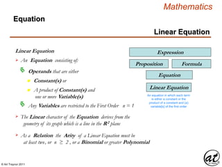 © Art Traynor 2011
Mathematics
Linear Equation
Linear Equation
Equation
An Equation consisting of:
Operands that are either
Any Variables are restricted to the First Order n = 1
Linear Equation
An equation in which each term
is either a constant or the
product of a constant and (a)
variable[s] of the first order
Expression
Proposition
Equation
Formula
n Constant(s) or
n A product of Constant(s) and
one or more Variable(s)
The Linear character of the Equation derives from the
geometry of its graph which is a line in the R2 plane

As a Relation the Arity of a Linear Equation must be
at least two, or n ≥ 2 , or a Binomial or greater Polynomial

 