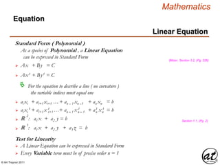 © Art Traynor 2011
Mathematics
Linear Equation
Equation
Standard Form ( Polynomial )
 Ax + By = C
 Ax1 + By1 = C
For the equation to describe a line ( no curvature )
the variable indices must equal one

 ai xi + ai+1 xi+1 …+ an – 1 xn –1 + an xn = b
 ai xi
1 + ai+1 x 1 …+ an – 1 x 1 + a1 x 1 = bi+1 n – 1 n n
ℝ
2
: a1 x + a2 y = b
ℝ
3
: a1 x + a2 y + a3 z = b
Blitzer, Section 3.2, (Pg. 226)
Section 1.1, (Pg. 2)
Test for Linearity
 A Linear Equation can be expressed in Standard Form
As a species of Polynomial , a Linear Equation
can be expressed in Standard Form
 Every Variable term must be of precise order n = 1
 