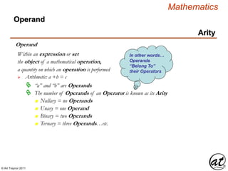 © Art Traynor 2011
Mathematics
Operand
Arity
Operand
the object of a mathematical operation,
a quantity on which an operation is performed
 Arithmetic: a +b = c
Within an expression or set
 “a” and “b” are Operands
 The number of Operands of an Operator is known as its Arity
n Nullary = no Operands
n Unary = one Operand
n Binary = two Operands
n Ternary = three Operands…etc.
In other words…
Operands
“Belong To”
their Operators
 