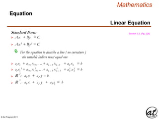 © Art Traynor 2011
Mathematics
Linear Equation
Equation
Standard Form
 Ax + By = C
Section 3.2, (Pg. 226)
 Ax1 + By1 = C
For the equation to describe a line ( no curvature )
the variable indices must equal one

 ai xi + ai+1 xi+1 …+ an – 1 xn –1 + an xn = b
 ai xi
1 + ai+1 x 1 …+ an – 1 x 1 + a1 x 1 = bi+1 n – 1 n n
ℝ
2
: a1 x + a2 y = b
ℝ
3
: a1 x + a2 y + a3 z = b
 
