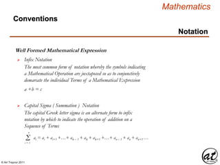 © Art Traynor 2011
Mathematics
Conventions
Notation
Well Formed Mathematical Expression
 Infix Notation
The most common form of notation whereby the symbols indicating
a Mathematical Operation are juxtaposed so as to conjunctively
demarcate the individual Terms of a Mathematical Expression
 Capital Sigma ( Summation ) Notation
The capital Greek letter sigma is an alternate form to infix
notation by which to indicate the operation of addition on a
Sequence of Terms
Σi = 1
n
ai = ai + ai+1 +…+ ak – 1 + ak + ak+1 +…+ an – 1 + an + an+1 …
a +b = c
 