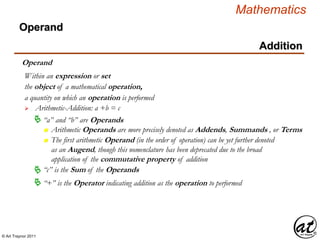© Art Traynor 2011
Mathematics
Operand
Addition
Operand
the object of a mathematical operation,
a quantity on which an operation is performed
 Arithmetic-Addition: a +b = c
Within an expression or set
 “a” and “b” are Operands
n Arithmetic Operands are more precisely denoted as Addends, Summands , or Terms
n The first arithmetic Operand (in the order of operation) can be yet further denoted
as an Augend, though this nomenclature has been deprecated due to the broad
application of the commutative property of addition
 “+” is the Operator indicating addition as the operation to performed
“c” is the Sum of the Operands
 