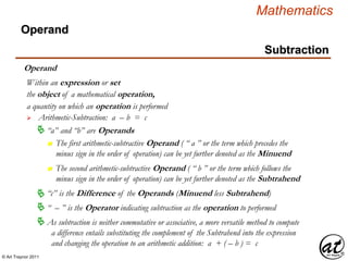 © Art Traynor 2011
Mathematics
Operand
the object of a mathematical operation,
a quantity on which an operation is performed
 Arithmetic-Subtraction: a – b = c
Within an expression or set
 “a” and “b” are Operands
n The first arithmetic-subtractive Operand ( “ a ” or the term which precedes the
minus sign in the order of operation) can be yet further denoted as the Minuend
 “ – ” is the Operator indicating subtraction as the operation to performed
“c” is the Difference of the Operands (Minuend less Subtrahend)
n The second arithmetic-subtractive Operand ( “ b ” or the term which follows the
minus sign in the order of operation) can be yet further denoted as the Subtrahend
 As subtraction is neither commutative or associative, a more versatile method to compute
a difference entails substituting the complement of the Subtrahend into the expression
and changing the operation to an arithmetic addition: a + ( – b ) = c
Operand
Subtraction
 