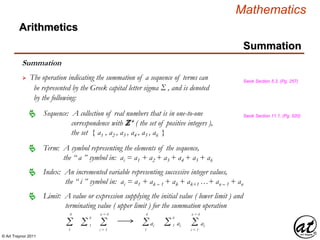 © Art Traynor 2011
Mathematics
Summation
Arithmetics
Summation
 The operation indicating the summation of a sequence of terms can
be represented by the Greek capital letter sigma Σ , and is denoted
by the following:
Swok Section 5.3, (Pg. 257)
Sequence: A collection of real numbers that is in one-to-one
correspondence with ℤ+ ( the set of positive integers ),
the set { a1 , a2 , a3 , a4 , a5 , a6 }
 Swok Section 11.1, (Pg. 520)
Term: A symbol representing the elements of the sequence,
the “ a ” symbol in: ai = a1 + a2 + a3 + a4 + a5 + a6

Limit: A value or expression supplying the initial value ( lower limit ) and
terminating value ( upper limit ) for the summation operation

Index: An incremented variable representing successive integer values,
the “ i ” symbol in: ai = a1 + ak – 1 + ak + ak+1 …+ an – 1 + an

Σ1
6
Σi = 1
n = 6
Σ 1
6
aiΣ1
6
Σ 1
6
ai Σi = 1
n = 6
ai
 