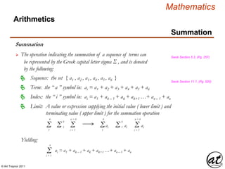 © Art Traynor 2011
Mathematics
Summation
Summation
 The operation indicating the summation of a sequence of terms can
be represented by the Greek capital letter sigma Σ , and is denoted
by the following:
Swok Section 5.3, (Pg. 257)
Sequence: the set { a1 , a2 , a3 , a4 , a5 , a6 } Swok Section 11.1, (Pg. 520)
Term: the “ a ” symbol in: ai = a1 + a2 + a3 + a4 + a5 + a6
Limit: A value or expression supplying the initial value ( lower limit ) and
terminating value ( upper limit ) for the summation operation

Index: the “ i ” symbol in: ai = a1 + ak – 1 + ak + ak+1 …+ an – 1 + an
Σ1
6
Σi = 1
n = 6
Σ 1
6
aiΣ1
6
Σ 1
6
ai Σi = 1
n = 6
ai
Yielding:
Σi = 1
n
ai = a1 + ak – 1 + ak + ak+1 …+ an – 1 + an
Arithmetics
 