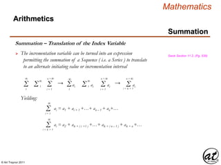© Art Traynor 2011
Mathematics
Summation
Summation – Translation of the Index Variable
 The incrementation variable can be turned into an expression
permitting the summation of a Sequence ( i.e. a Series ) to translate
to an alternate initiating value or incrementation interval
Swok Section 11.2, (Pg. 539)
Σ1
Σi = 1
n =
Σ 1 aiΣ1
Σ 1 ai Σi = 1
n =
ai
Yielding:
Σi = 1
ai = a1 + ai + 1 +…+ an – 1 + an+…
∞
∞
∞ ∞ ∞
∞
→ → Σi = k + 1
n =
ai
∞
∞
Σi = k + 1
ai = a2 + ak + ( i +1 ) +…+ ak + ( n – 1 ) + ak + n +…
∞
Arithmetics
 