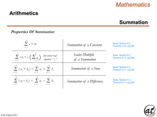 © Art Traynor 2011
Mathematics
Summation
Properties Of Summation
Swok, Section 5.3,
Theorem 5.10, pg 258Σi = 1
n
c = nc Summation of a Constant
Σi = 1
n
( ai + bi ) = Σi = 1
n
ai + Σi = 1
n
bi Summation of a Sum Swok, Section 5.3,
Theorem 5.11, pg 258
Σi = 1
n
( ai – bi ) = Σi = 1
n
ai – Σi = 1
n
bi Summation of a Difference
Σi = 1
n
cai = c (Σai )i = 1
n
for every real
number “ c ”
Scalar Multiple
of a Summation
Swok, Section 5.3,
Theorem 5.11, pg 258
Swok, Section 5.3,
Theorem 5.11, pg 258
Arithmetics
 