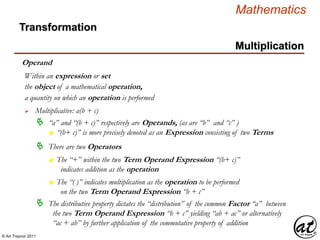 © Art Traynor 2011
Mathematics
Operand
the object of a mathematical operation,
a quantity on which an operation is performed
 Multiplicative: a(b + c)
Within an expression or set
 “a” and “(b + c)” respectively are Operands, (as are “b” and “c” )
n “(b+ c)” is more precisely denoted as an Expression consisting of two Terms
 There are two Operators
n The “+” within the two Term Operand Expression “(b+ c)”
indicates addition as the operation
n The “( )” indicates multiplication as the operation to be performed
on the two Term Operand Expression “b + c”
 The distributive property dictates the “distribution” of the common Factor “a” between
the two Term Operand Expression “b + c” yielding “ab + ac” or alternatively
“ac + ab” by further application of the commutative property of addition
Multiplication
Transformation
 