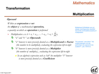 © Art Traynor 2011
Mathematics
Operand
the object of a mathematical operation,
a quantity on which an operation is performed

Within an expression or set
 “a” and “b ” are Operands
Multiplicative: a x b = ai + ai+1 …+ ab-1 + ab = Σi = 1
b
ai
 “a” however is more precisely denoted as a Multiplicand or Factor
(the number to be multiplied), evaluating the expression left-to-right
 “b” however is more precisely denoted as a Multiplier
(the number of multiples), , evaluating the expression left-to-right
n In an algebraic expression such as 3ab2 the multiplier “3” however
is more precisely denoted as a Coefficient
Multiplicand & Multiplier are not
always unambiguously classified
due to the commutative property of
multiplication
The operand “ onto which ” the
scaling operation is to be
performed ( the operand to be
scaled)??...yes, I think so.
Multiplication
Transformation
 
