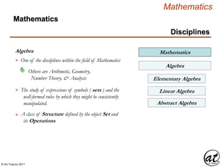 © Art Traynor 2011
Mathematics
Disciplines
Algebra
One of the disciplines within the field of Mathematics
Mathematics
Others are Arithmetic, Geometry,
Number Theory, & Analysis

The study of expressions of symbols ( sets ) and the
well-formed rules by which they might be consistently
manipulated.

Algebra
Elementary Algebra
Abstract Algebra
A class of Structure defined by the object Set and
its Operations

Linear Algebra
Mathematics
 