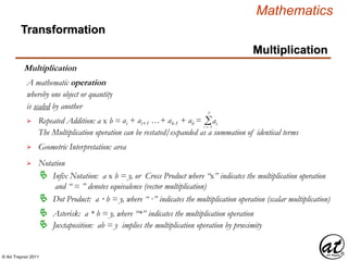 © Art Traynor 2011
Mathematics
Transformation
Multiplication
Multiplication
whereby one object or quantity
is scaled by another

A mathematic operation
Repeated Addition: a x b = ai + ai+1 …+ ab-1 + ab = Σi = 1
b
The Multiplication operation can be restated/expanded as a summation of identical terms
 Geometric Interpretation: area

 Infix Notation: a x b = y, or Cross Product where “x” indicates the multiplication operation
and “ = ” denotes equivalence (vector multiplication)
Notation
 Dot Product: a · b = y, where “ ·” indicates the multiplication operation (scalar multiplication)
 Asterisk: a * b = y, where “*” indicates the multiplication operation
ai
 Juxtaposition: ab = y implies the multiplication operation by proximity
 