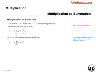 © Art Traynor 2011
Mathematics
Multiplication as Summation
Multiplication
Multiplication as Summation
Wiki: Product (Mathematics)
Σi = 1
s
Σj = 1
r
r · s = r = s
If s = r then exponentiation is effected:
Σi = 1
r
r · r = r = r2
A matrix of “ r ” rows and “ s ” columns is represented
in summation notation as either:
It’s not clear how we can produce
higher indices than two utilizing
summation notation??
 