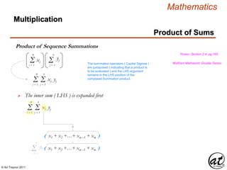 © Art Traynor 2011
Mathematics
Product of Sequence Summations
Multiplication
Product of Sums
Rosen, Section 2.4, pg 165
Wolfram Mathworld, Double Series
Σi = 1
m
Σj = 1
n
xi yj
Σi = 1
m
yjΣj = 1
n
xi
 The inner sum ( LHS ) is expanded first
( x1 + x2 +…+ xm –1 + xm )
Σi = 1
m
Σj = 1
n
xi yj
The summation operators ( Capital Sigmas )
are juxtaposed ( indicating that a product is
to be evaluated ) and the LHS argument
remains in the LHS position of the
composed Summation product
( x1 + x2 +…+ xm –1 + xm )Σj = 1
n
yj
 