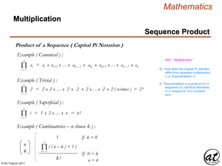 © Art Traynor 2011
Mathematics
Product of a Sequence ( Capital Pi Notation )
Multiplication
Sequence Product
n
k
( ( n – k ) + 1 )
1 If k = 0
k!
If 0 < k
Πk = 1
n
ai = ai x ai+1 x … x ak – 1 x ak x ak+1 x … x an – 1 x anΠi = 1
n
Q: How does the Capital Pi operator
differ from repeated multiplication
( i.e. Exponentiation )?
Wiki : “Multiplication”
A: Exponentiation is a product of ( a
sequence of ) identical elements,
or a “sequence” of a constant
term
i = 1 x 2 x … x n = n!Πi = 1
n
Example ( Canonical ) :
Example ( Trivial ) :
2 = 2 x 2 x … x 2 x 2 x 2 x … x 2 x 2 ( n-times ) = 2n
Πi = 1
n
Example ( Superficial ) :
Example ( Combinatorics – n choose k ) :
n = 4
 