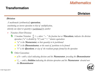 © Art Traynor 2011
Mathematics
Transformation
Division
Division
whereby one object or quantity is partitioned by another
A mathematic (arithmetical) operation,

 Vinculum Notation: = c, where “ – ” the fraction bar or Vinculum, indicates the division
operation (“a” is divided by “b”) and “ = ” denotes equivalence
Notation (Short Division)
constituting an inverse operation to that of multiplication,
n “a” is the Numerator, or that quantity to be partitioned
n “b” is the Denominator, or the count of partitions to be formed
n “c” is the Quotient, or size of the resultant groups formed by the operation
a
b
 Other Conventions
n a/b – with a slash indicating division and the Numerator preceding the Denominator
n
a/b – with a Solidus indicating the division operation and the Numerator elevated over
the Denominator
 