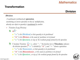 © Art Traynor 2011
Mathematics
Transformation
Division
Division
whereby one object or quantity is partitioned by another
A mathematic (arithmetical) operation,


Notation (Long Division)
constituting an inverse operation to that of multiplication,
ab
c
n “ a ” is the Dividend, or that quantity to be partitioned
n “ b ” is the Divisor, or the count of partitions to be formed
n “ c ” is the Quotient, or size of the resultant groups formed by the operation
 Vinculum Notation: = c , where “ – ” the fraction bar or Vinculum, indicates
the division operation ( “ a ” is divided by “ b ” ) and “ = ” denotes equivalence
n “ a ” is the Numerator , or that quantity to be partitioned
n “ b ” is the Denominator , or the count of partitions to be formed
n “ c ” is the Quotient , or size of the resultant groups formed by the operation
a
b
 