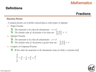 © Art Traynor 2011
Mathematics
Definitions
Fractions
Fraction Forms
A common fraction can be further characterized as either proper or improper
 Proper Fraction
 The numerator is less than the denominator: n < d
 The absolute value of the fraction is less than one: < 1| |n
d
 Improper Fraction
 The numerator is less than the denominator: n > d
 The absolute value of the fraction is greater than one: > 1| |n
d
 Complex or Compound Fraction
 Where either the numerator or the denominator terms (or both) is a fraction itself
a
b
c
d
= ÷ = x
a
b
c
d
a
b
d
c
 