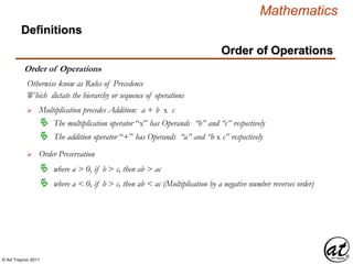 © Art Traynor 2011
Mathematics
Definitions
Order of Operations
Order of Operations
Which dictate the hierarchy or sequence of operations
 Multiplication precedes Addition: a + b x c
Otherwise know as Rules of Precedence
 The multiplication operator “x” has Operands “b” and “c” respectively
 The addition operator “+” has Operands “a” and “b x c” respectively
 Order Preservation
 where a > 0, if b > c, then ab > ac
 where a < 0, if b > c, then ab < ac (Multiplication by a negative number reverses order)
 
