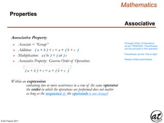 © Art Traynor 2011
Mathematics
Properties
Associative
Associative Property
Within an expression
 Associate = “Group”
 Addition: ( a + b ) + c = a + ( b + c )
 Multiplication: a( bc ) = ( ab ) c
as long as the sequence of the operands is not changed
containing two or more occurrences in a row of the same operator
the order in which the operations are performed does not matter
Changes Order of Operations
as per “PEM-DAS”, Parentheses
are the principal or first operation
Parenthesis are the “first to fight”
Always entails parentheses
 Associative Property: Governs Order of Operations
( a + b ) + c = a + ( b + c )
1
2 2
1
 