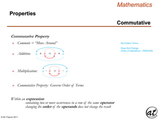 © Art Traynor 2011
Mathematics
Commutative
Commutative Property
Within an expression
 Commute = “Move Around”
 Addition: a + b = b + a
 Multiplication: a · b = b · a
containing two or more occurrences in a row of the same operator
changing the order of the operands does not change the result
Properties
Re-Orders Terms
Does Not Change
Order of Operations – PEM-DAS
 Commutative Property: Governs Order of Terms
 