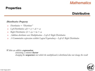 © Art Traynor 2011
Mathematics
Distributive
Distributive Property
Within an additive expression
 Distributive = “Distribute”
 Left-Distributive: a(b + c) = ab + ac
 Right Distributive: (b + c)a = ba + ca
containing a common factor
changing the sequence over which the multiplicand is distributed does not change the result
 Addition distributes over Multiplication – Left & Right Distributive
 A Commutative expression exhibits Logical Equivalency – Left & Right Distributive
Properties
 
