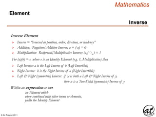 © Art Traynor 2011
Mathematics
Inverse Element
Within an expression or set
 Inverse = “reversed in position, order, direction, or tendency”
 Left-Inverse: a is the Left Inverse of b (Left Invertible)
 Right-Inverse: b is the Right Inverse of a (Right Invertible)
an Element which
when combined with other terms or elements,
 Left & Right (symmetric) Inverse: if x is both a Left & Right Inverse of y,
yields the Identity Element
 Addition: Negation/Additive Inverse; a + (-a) = 0
 Multiplication: Reciprocal/Multiplicative Inverse; (a)( 1/a ) = 1
For (a)(b) = e, where e is an Identity Element (e.g. 1, Multiplicative) then
then x is a Two-Sided (symmetric) Inverse of y
Inverse
Element
 