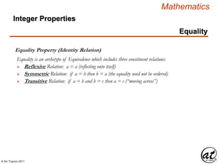 © Art Traynor 2011
Mathematics
Equality
Equality Property (Identity Relation)
 Reflexive Relation: a = a (reflecting onto itself)
 Symmetric Relation: if a = b then b = a (the equality need not be ordered)
 Transitive Relation: if a = b and b = c then a = c (“moving across”)
Equality is an archetype of Equivalence which includes three constituent relations:
Integer Properties
 