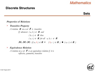 © Art Traynor 2011
Mathematics
Discrete Structures
Sets
Properties of Relations
A relation R on a set A is transitive
If whenever ( a, b )  R and
Transitive Property
( b, c )  R then
( a, c )  R for all a, b, c  R
"a "b "c ((( a, b ) R  ( b, c ) R )  ( a, c ) R )
A relation on a set A is an equivalence relation if it is
Equivalence Relation
reflexive, symmetric, transitive
 